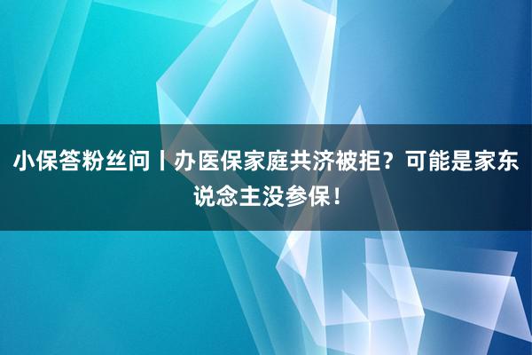 小保答粉丝问丨办医保家庭共济被拒？可能是家东说念主没参保！